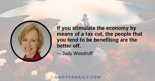 If you stimulate the economy by means of a tax cut, the people that you tend to be benefiting are the better off.