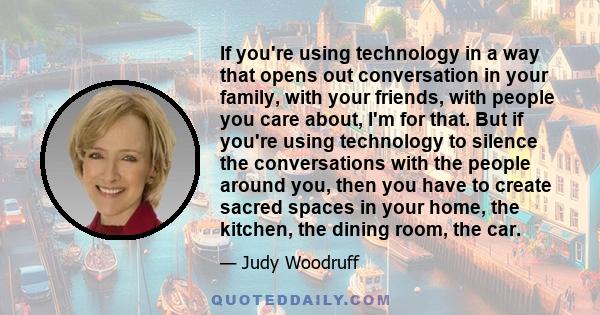 If you're using technology in a way that opens out conversation in your family, with your friends, with people you care about, I'm for that. But if you're using technology to silence the conversations with the people