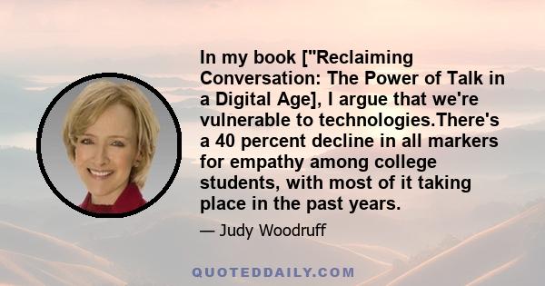 In my book [Reclaiming Conversation: The Power of Talk in a Digital Age], I argue that we're vulnerable to technologies.There's a 40 percent decline in all markers for empathy among college students, with most of it