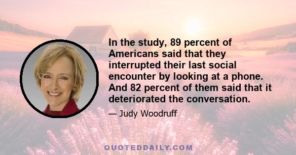 In the study, 89 percent of Americans said that they interrupted their last social encounter by looking at a phone. And 82 percent of them said that it deteriorated the conversation.