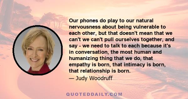 Our phones do play to our natural nervousness about being vulnerable to each other, but that doesn't mean that we can't we can't pull ourselves together, and say - we need to talk to each because it's in conversation,