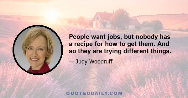 People want jobs, but nobody has a recipe for how to get them. And so they are trying different things.