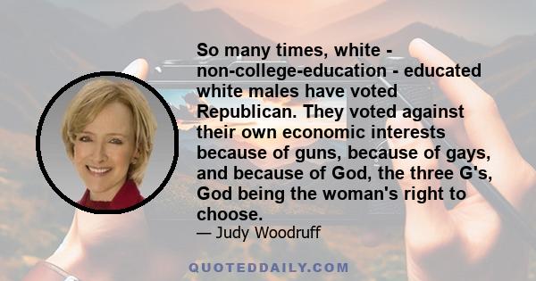 So many times, white - non-college-education - educated white males have voted Republican. They voted against their own economic interests because of guns, because of gays, and because of God, the three G's, God being