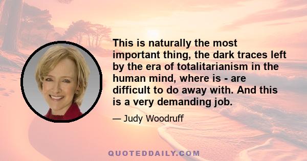 This is naturally the most important thing, the dark traces left by the era of totalitarianism in the human mind, where is - are difficult to do away with. And this is a very demanding job.