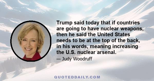 Trump said today that if countries are going to have nuclear weapons, then he said the United States needs to be at the top of the back, in his words, meaning increasing the U.S. nuclear arsenal.