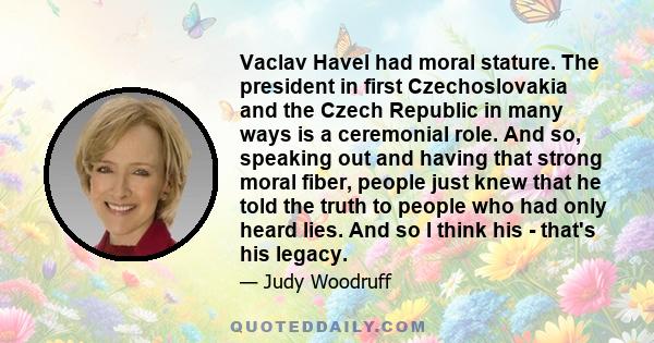 Vaclav Havel had moral stature. The president in first Czechoslovakia and the Czech Republic in many ways is a ceremonial role. And so, speaking out and having that strong moral fiber, people just knew that he told the