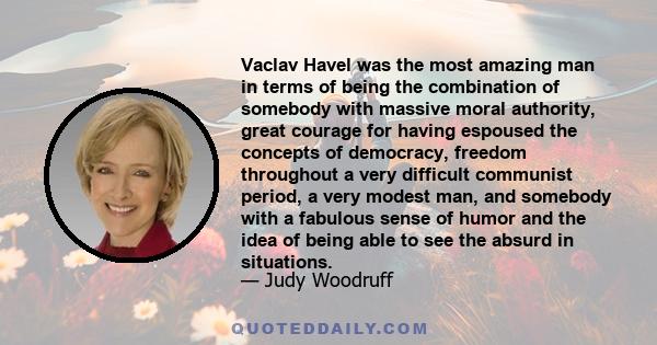 Vaclav Havel was the most amazing man in terms of being the combination of somebody with massive moral authority, great courage for having espoused the concepts of democracy, freedom throughout a very difficult