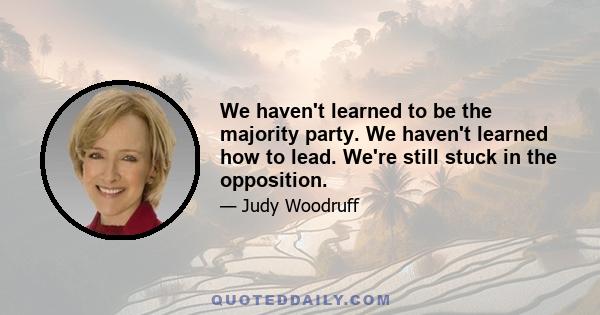 We haven't learned to be the majority party. We haven't learned how to lead. We're still stuck in the opposition.