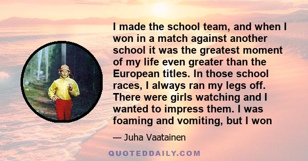 I made the school team, and when I won in a match against another school it was the greatest moment of my life even greater than the European titles. In those school races, I always ran my legs off. There were girls