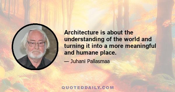 Architecture is about the understanding of the world and turning it into a more meaningful and humane place.