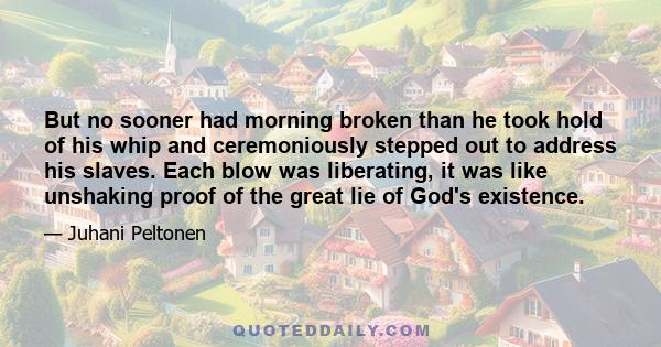 But no sooner had morning broken than he took hold of his whip and ceremoniously stepped out to address his slaves. Each blow was liberating, it was like unshaking proof of the great lie of God's existence.