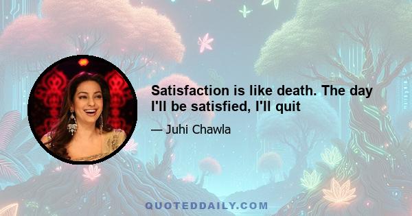 Satisfaction is like death. The day I'll be satisfied, I'll quit