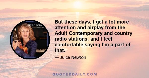 But these days, I get a lot more attention and airplay from the Adult Contemporary and country radio stations, and I feel comfortable saying I'm a part of that.