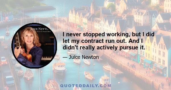 I never stopped working, but I did let my contract run out. And I didn't really actively pursue it.