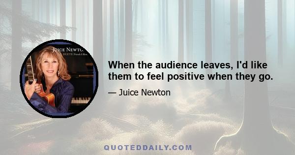 When the audience leaves, I'd like them to feel positive when they go.