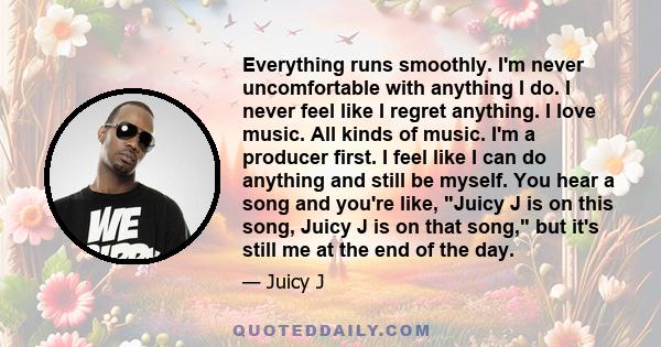 Everything runs smoothly. I'm never uncomfortable with anything I do. I never feel like I regret anything. I love music. All kinds of music. I'm a producer first. I feel like I can do anything and still be myself. You