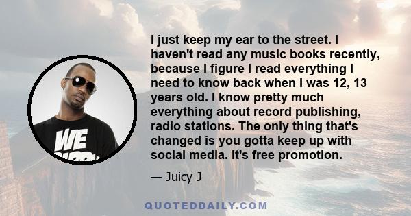 I just keep my ear to the street. I haven't read any music books recently, because I figure I read everything I need to know back when I was 12, 13 years old. I know pretty much everything about record publishing, radio 