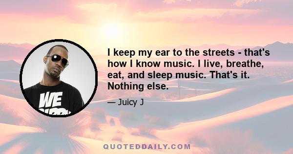 I keep my ear to the streets - that's how I know music. I live, breathe, eat, and sleep music. That's it. Nothing else.