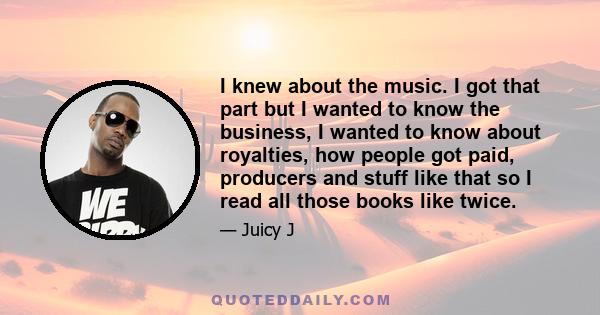 I knew about the music. I got that part but I wanted to know the business, I wanted to know about royalties, how people got paid, producers and stuff like that so I read all those books like twice.