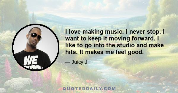 I love making music. I never stop. I want to keep it moving forward. I like to go into the studio and make hits. It makes me feel good.