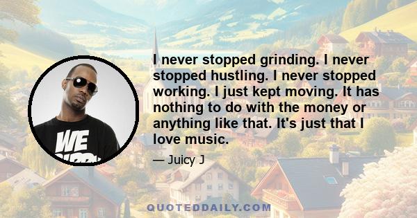 I never stopped grinding. I never stopped hustling. I never stopped working. I just kept moving. It has nothing to do with the money or anything like that. It's just that I love music.