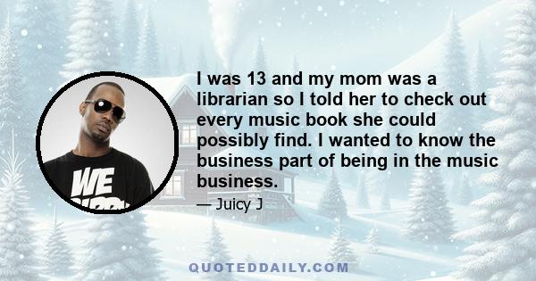 I was 13 and my mom was a librarian so I told her to check out every music book she could possibly find. I wanted to know the business part of being in the music business.