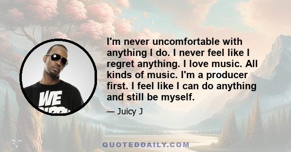 I'm never uncomfortable with anything I do. I never feel like I regret anything. I love music. All kinds of music. I'm a producer first. I feel like I can do anything and still be myself.