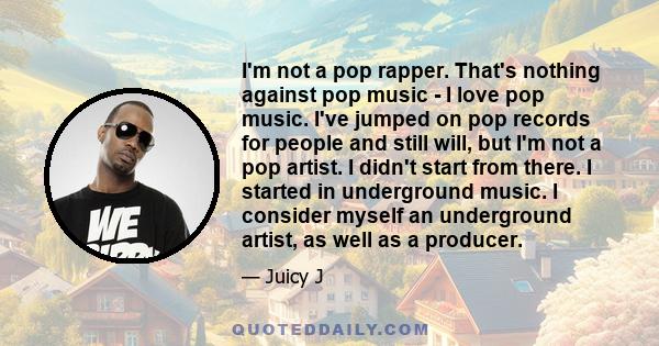 I'm not a pop rapper. That's nothing against pop music - I love pop music. I've jumped on pop records for people and still will, but I'm not a pop artist. I didn't start from there. I started in underground music. I