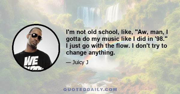 I'm not old school, like, Aw, man, I gotta do my music like I did in '98. I just go with the flow. I don't try to change anything.