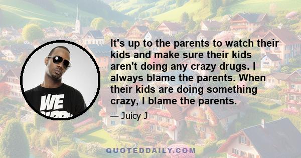 It's up to the parents to watch their kids and make sure their kids aren't doing any crazy drugs. I always blame the parents. When their kids are doing something crazy, I blame the parents.