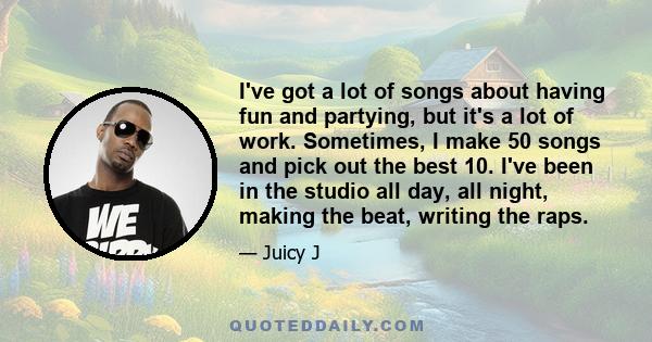 I've got a lot of songs about having fun and partying, but it's a lot of work. Sometimes, I make 50 songs and pick out the best 10. I've been in the studio all day, all night, making the beat, writing the raps.