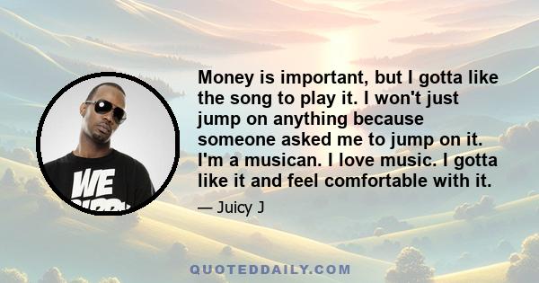 Money is important, but I gotta like the song to play it. I won't just jump on anything because someone asked me to jump on it. I'm a musican. I love music. I gotta like it and feel comfortable with it.