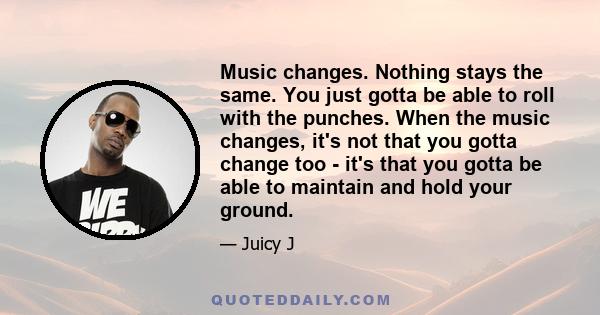 Music changes. Nothing stays the same. You just gotta be able to roll with the punches. When the music changes, it's not that you gotta change too - it's that you gotta be able to maintain and hold your ground.