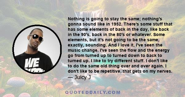Nothing is going to stay the same; nothing's gonna sound like in 1952. There's some stuff that has some elements of back in the day, like back in the 90's, back in the 80's or whatever. Some elements, but it's not going 