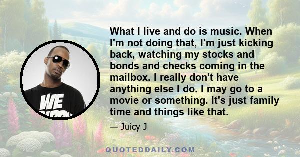 What I live and do is music. When I'm not doing that, I'm just kicking back, watching my stocks and bonds and checks coming in the mailbox. I really don't have anything else I do. I may go to a movie or something. It's