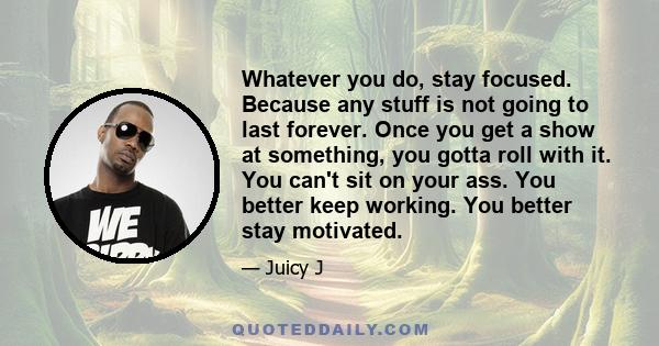 Whatever you do, stay focused. Because any stuff is not going to last forever. Once you get a show at something, you gotta roll with it. You can't sit on your ass. You better keep working. You better stay motivated.