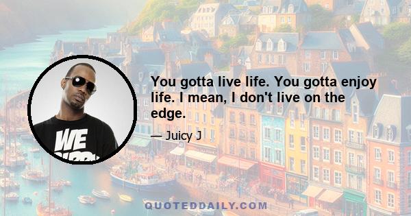 You gotta live life. You gotta enjoy life. I mean, I don't live on the edge.