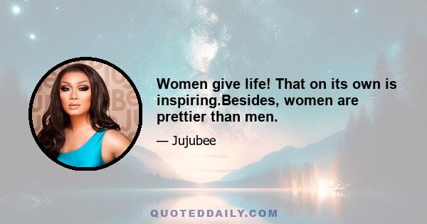 Women give life! That on its own is inspiring.Besides, women are prettier than men.