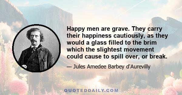 Happy men are grave. They carry their happiness cautiously, as they would a glass filled to the brim which the slightest movement could cause to spill over, or break.