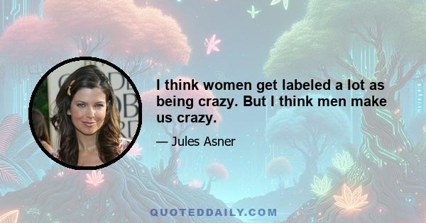 I think women get labeled a lot as being crazy. But I think men make us crazy.