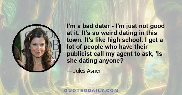 I'm a bad dater - I'm just not good at it. It's so weird dating in this town. It's like high school. I get a lot of people who have their publicist call my agent to ask, 'Is she dating anyone?