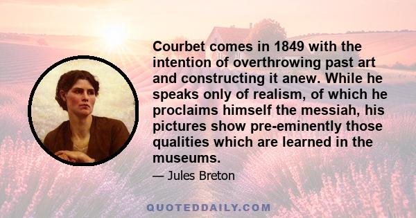Courbet comes in 1849 with the intention of overthrowing past art and constructing it anew. While he speaks only of realism, of which he proclaims himself the messiah, his pictures show pre-eminently those qualities