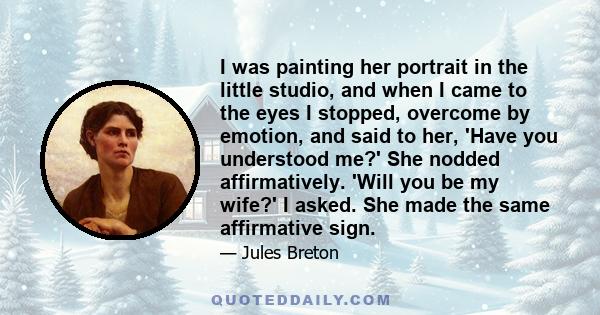 I was painting her portrait in the little studio, and when I came to the eyes I stopped, overcome by emotion, and said to her, 'Have you understood me?' She nodded affirmatively. 'Will you be my wife?' I asked. She made 