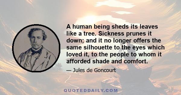 A human being sheds its leaves like a tree. Sickness prunes it down; and it no longer offers the same silhouette to the eyes which loved it, to the people to whom it afforded shade and comfort.