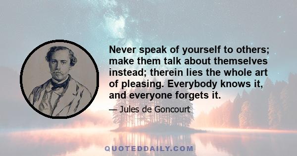 Never speak of yourself to others; make them talk about themselves instead; therein lies the whole art of pleasing. Everybody knows it, and everyone forgets it.