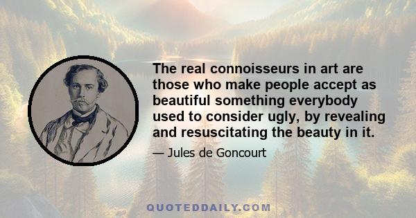 The real connoisseurs in art are those who make people accept as beautiful something everybody used to consider ugly, by revealing and resuscitating the beauty in it.