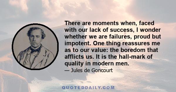 There are moments when, faced with our lack of success, I wonder whether we are failures, proud but impotent. One thing reassures me as to our value: the boredom that afflicts us. It is the hall-mark of quality in