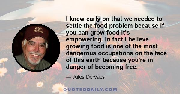 I knew early on that we needed to settle the food problem because if you can grow food it's empowering. In fact I believe growing food is one of the most dangerous occupations on the face of this earth because you're in 