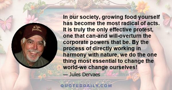 In our society, growing food yourself has become the most radical of acts. It is truly the only effective protest, one that can-and will-overturn the corporate powers that be. By the process of directly working in