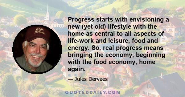 Progress starts with envisioning a new (yet old) lifestyle with the home as central to all aspects of life-work and leisure, food and energy. So, real progress means bringing the economy, beginning with the food